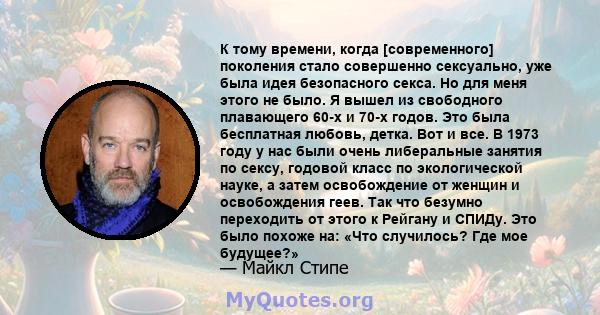 К тому времени, когда [современного] поколения стало совершенно сексуально, уже была идея безопасного секса. Но для меня этого не было. Я вышел из свободного плавающего 60-х и 70-х годов. Это была бесплатная любовь,