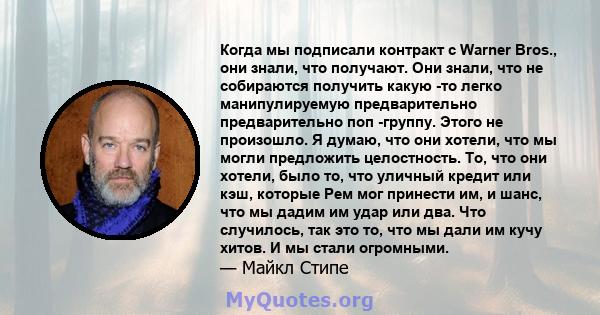 Когда мы подписали контракт с Warner Bros., они знали, что получают. Они знали, что не собираются получить какую -то легко манипулируемую предварительно предварительно поп -группу. Этого не произошло. Я думаю, что они