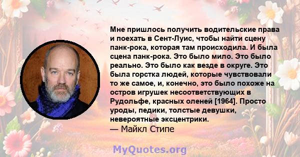 Мне пришлось получить водительские права и поехать в Сент-Луис, чтобы найти сцену панк-рока, которая там происходила. И была сцена панк-рока. Это было мило. Это было реально. Это было как везде в округе. Это была