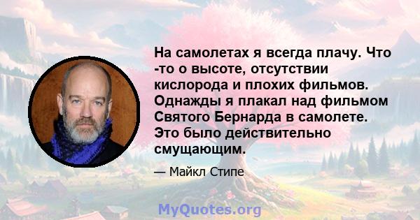 На самолетах я всегда плачу. Что -то о высоте, отсутствии кислорода и плохих фильмов. Однажды я плакал над фильмом Святого Бернарда в самолете. Это было действительно смущающим.