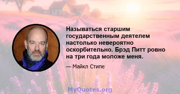 Называться старшим государственным деятелем настолько невероятно оскорбительно. Брэд Питт ровно на три года моложе меня.