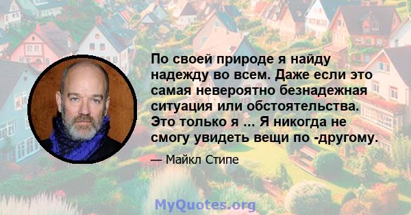 По своей природе я найду надежду во всем. Даже если это самая невероятно безнадежная ситуация или обстоятельства. Это только я ... Я никогда не смогу увидеть вещи по -другому.