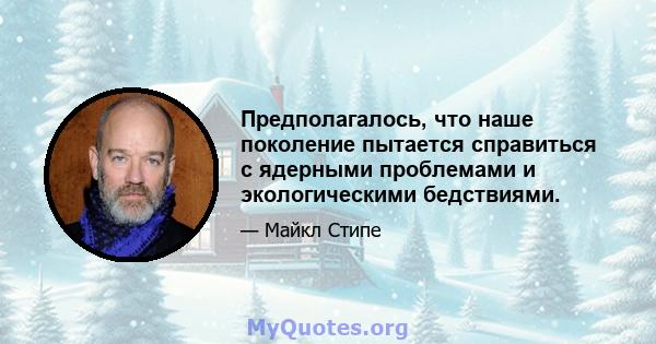 Предполагалось, что наше поколение пытается справиться с ядерными проблемами и экологическими бедствиями.