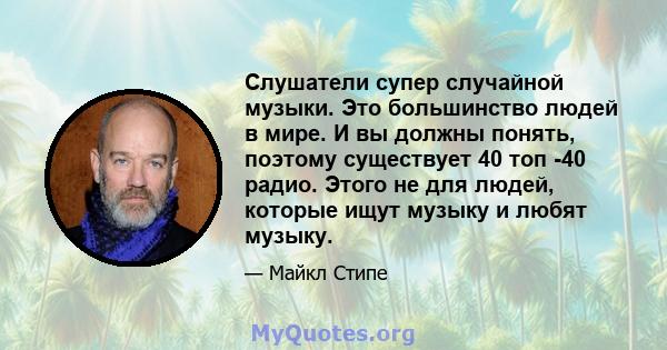 Слушатели супер случайной музыки. Это большинство людей в мире. И вы должны понять, поэтому существует 40 топ -40 радио. Этого не для людей, которые ищут музыку и любят музыку.