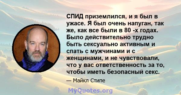 СПИД приземлился, и я был в ужасе. Я был очень напуган, так же, как все были в 80 -х годах. Было действительно трудно быть сексуально активным и спать с мужчинами и с женщинами, и не чувствовали, что у вас