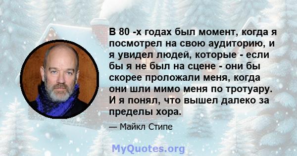 В 80 -х годах был момент, когда я посмотрел на свою аудиторию, и я увидел людей, которые - если бы я не был на сцене - они бы скорее проложали меня, когда они шли мимо меня по тротуару. И я понял, что вышел далеко за