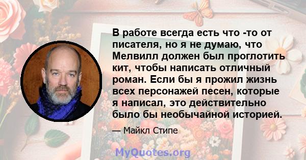 В работе всегда есть что -то от писателя, но я не думаю, что Мелвилл должен был проглотить кит, чтобы написать отличный роман. Если бы я прожил жизнь всех персонажей песен, которые я написал, это действительно было бы