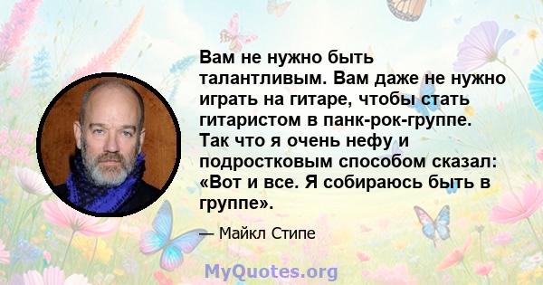 Вам не нужно быть талантливым. Вам даже не нужно играть на гитаре, чтобы стать гитаристом в панк-рок-группе. Так что я очень нефу и подростковым способом сказал: «Вот и все. Я собираюсь быть в группе».