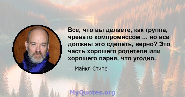 Все, что вы делаете, как группа, чревато компромиссом ... но все должны это сделать, верно? Это часть хорошего родителя или хорошего парня, что угодно.