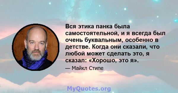 Вся этика панка была самостоятельной, и я всегда был очень буквальным, особенно в детстве. Когда они сказали, что любой может сделать это, я сказал: «Хорошо, это я».