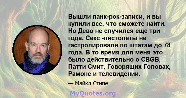 Вышли панк-рок-записи, и вы купили все, что сможете найти. Но Дево не случился еще три года. Секс -пистолеты не гастролировали по штатам до 78 года. В то время для меня это было действительно о CBGB, Патти Смит,