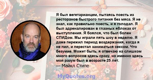 Я был вегетарианцем, пытаясь поесть из ресторанов быстрого питания без мяса. Я не знал, как правильно поесть, и я голодал. Я был адреналирован в глазных яблоках от выступления. Я боялся, что был болен СПИДом. Мы играли