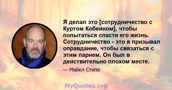 Я делал это [сотрудничество с Куртом Кобейном], чтобы попытаться спасти его жизнь. Сотрудничество - это я призывал оправдание, чтобы связаться с этим парнем. Он был в действительно плохом месте.