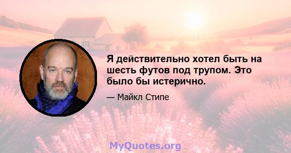 Я действительно хотел быть на шесть футов под трупом. Это было бы истерично.