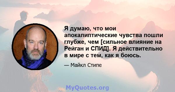 Я думаю, что мои апокалиптические чувства пошли глубже, чем [сильное влияние на Рейган и СПИД]. Я действительно в мире с тем, как я боюсь.