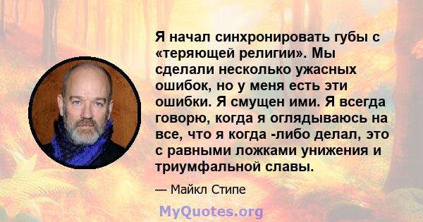 Я начал синхронировать губы с «теряющей религии». Мы сделали несколько ужасных ошибок, но у меня есть эти ошибки. Я смущен ими. Я всегда говорю, когда я оглядываюсь на все, что я когда -либо делал, это с равными ложками 