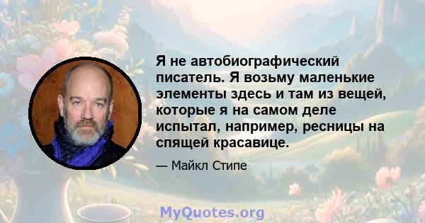 Я не автобиографический писатель. Я возьму маленькие элементы здесь и там из вещей, которые я на самом деле испытал, например, ресницы на спящей красавице.