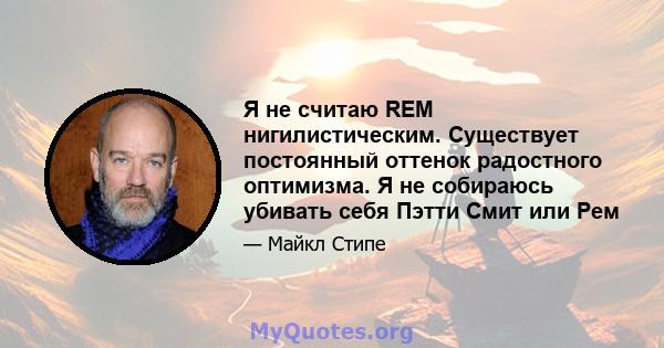 Я не считаю REM нигилистическим. Существует постоянный оттенок радостного оптимизма. Я не собираюсь убивать себя Пэтти Смит или Рем