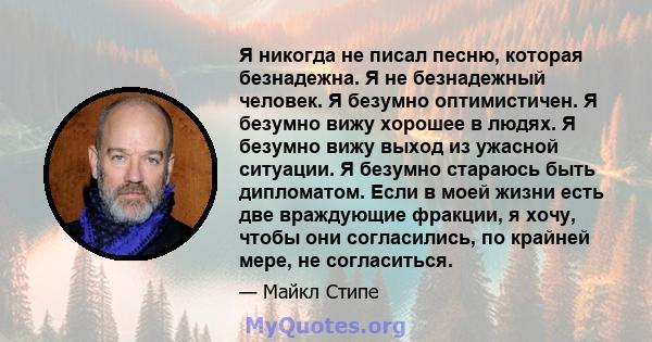 Я никогда не писал песню, которая безнадежна. Я не безнадежный человек. Я безумно оптимистичен. Я безумно вижу хорошее в людях. Я безумно вижу выход из ужасной ситуации. Я безумно стараюсь быть дипломатом. Если в моей