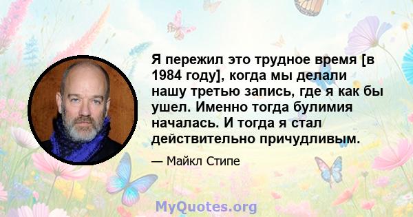 Я пережил это трудное время [в 1984 году], когда мы делали нашу третью запись, где я как бы ушел. Именно тогда булимия началась. И тогда я стал действительно причудливым.