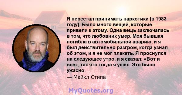 Я перестал принимать наркотики [в 1983 году]. Было много вещей, которые привели к этому. Одна вещь заключалась в том, что любовник умер. Моя бывшая погибла в автомобильной аварию, и я был действительно разгром, когда