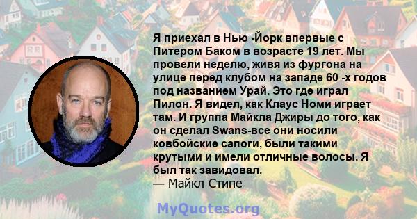 Я приехал в Нью -Йорк впервые с Питером Баком в возрасте 19 лет. Мы провели неделю, живя из фургона на улице перед клубом на западе 60 -х годов под названием Урай. Это где играл Пилон. Я видел, как Клаус Номи играет