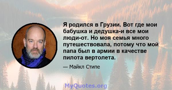 Я родился в Грузии. Вот где мои бабушка и дедушка-и все мои люди-от. Но моя семья много путешествовала, потому что мой папа был в армии в качестве пилота вертолета.