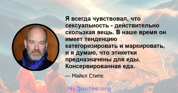 Я всегда чувствовал, что сексуальность - действительно скользкая вещь. В наше время он имеет тенденцию категоризировать и маркировать, и я думаю, что этикетки предназначены для еды. Консервированная еда.