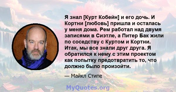 Я знал [Курт Кобейн] и его дочь. И Кортни [любовь] пришла и осталась у меня дома. Рем работал над двумя записями в Сиэтле, а Питер Бак жили по соседству с Куртом и Кортни. Итак, мы все знали друг друга. Я обратился к