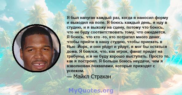 Я был напуган каждый раз, когда я наносил форму и выходил на поле. Я боюсь каждый день, я иду в студию, и я выхожу на сцену, потому что боюсь, что не буду соответствовать тому, что ожидается. Я боюсь, что кто -то, кто