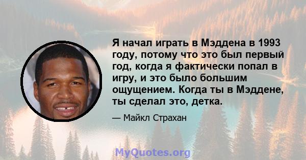 Я начал играть в Мэддена в 1993 году, потому что это был первый год, когда я фактически попал в игру, и это было большим ощущением. Когда ты в Мэддене, ты сделал это, детка.