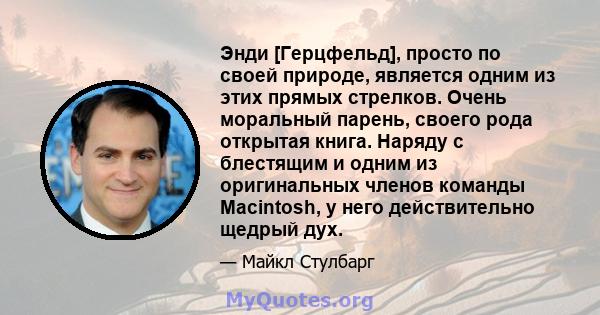 Энди [Герцфельд], просто по своей природе, является одним из этих прямых стрелков. Очень моральный парень, своего рода открытая книга. Наряду с блестящим и одним из оригинальных членов команды Macintosh, у него