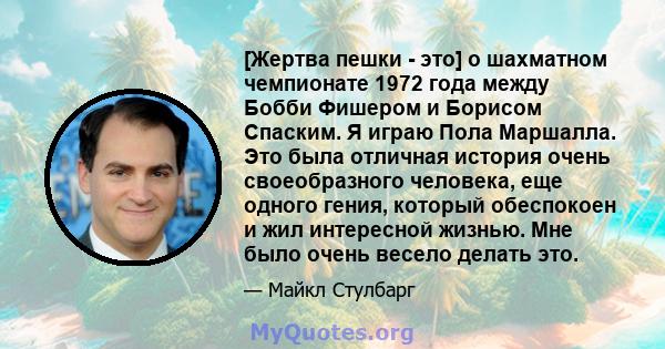 [Жертва пешки - это] о шахматном чемпионате 1972 года между Бобби Фишером и Борисом Спаским. Я играю Пола Маршалла. Это была отличная история очень своеобразного человека, еще одного гения, который обеспокоен и жил