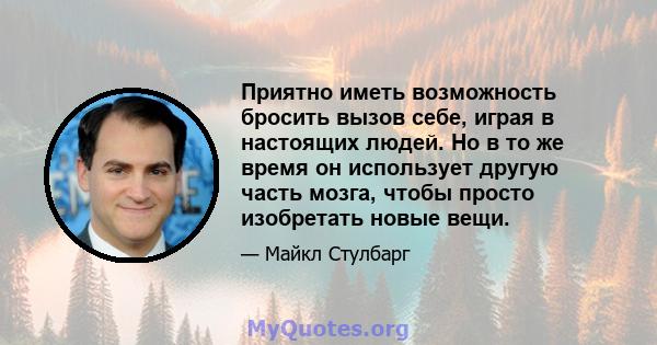 Приятно иметь возможность бросить вызов себе, играя в настоящих людей. Но в то же время он использует другую часть мозга, чтобы просто изобретать новые вещи.