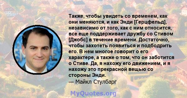 Также, чтобы увидеть со временем, как они меняются, и как Энди [Герцфельд], независимо от того, как с ним относится, все еще поддерживает дружбу со Стивом [Джобс] в течение времени. Достаточно, чтобы захотеть появиться