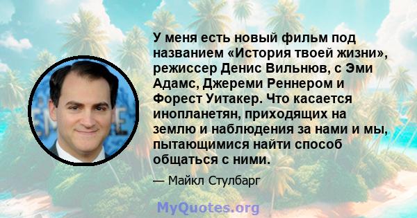 У меня есть новый фильм под названием «История твоей жизни», режиссер Денис Вильнюв, с Эми Адамс, Джереми Реннером и Форест Уитакер. Что касается инопланетян, приходящих на землю и наблюдения за нами и мы, пытающимися