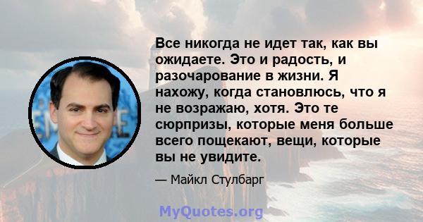 Все никогда не идет так, как вы ожидаете. Это и радость, и разочарование в жизни. Я нахожу, когда становлюсь, что я не возражаю, хотя. Это те сюрпризы, которые меня больше всего пощекают, вещи, которые вы не увидите.