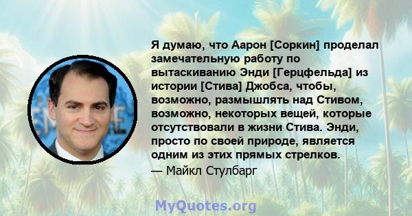 Я думаю, что Аарон [Соркин] проделал замечательную работу по вытаскиванию Энди [Герцфельда] из истории [Стива] Джобса, чтобы, возможно, размышлять над Стивом, возможно, некоторых вещей, которые отсутствовали в жизни