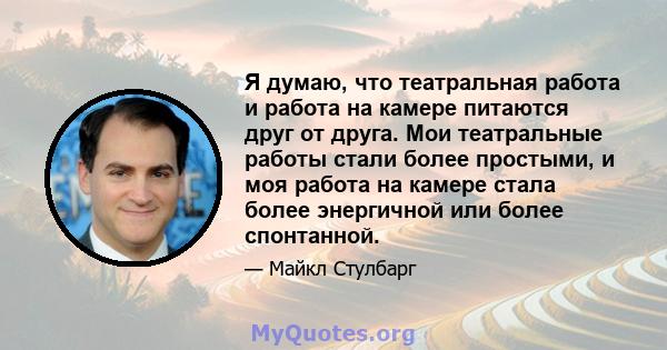 Я думаю, что театральная работа и работа на камере питаются друг от друга. Мои театральные работы стали более простыми, и моя работа на камере стала более энергичной или более спонтанной.