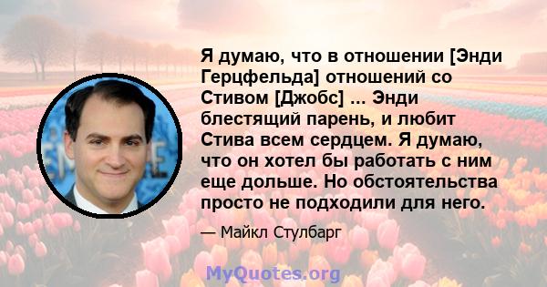 Я думаю, что в отношении [Энди Герцфельда] отношений со Стивом [Джобс] ... Энди блестящий парень, и любит Стива всем сердцем. Я думаю, что он хотел бы работать с ним еще дольше. Но обстоятельства просто не подходили для 