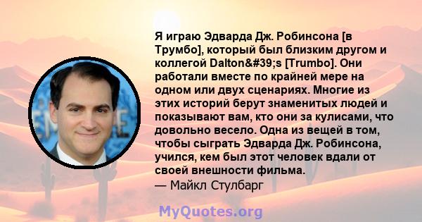 Я играю Эдварда Дж. Робинсона [в Трумбо], который был близким другом и коллегой Dalton's [Trumbo]. Они работали вместе по крайней мере на одном или двух сценариях. Многие из этих историй берут знаменитых людей и