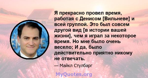 Я прекрасно провел время, работая с Денисом [Вильневе] и всей группой. Это был совсем другой вид [в истории вашей жизни], чем я играл за некоторое время. Но мне было очень весело; И да, было действительно приятно никому 