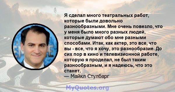 Я сделал много театральных работ, которые были довольно разнообразными. Мне очень повезло, что у меня было много разных людей, которые думают обо мне разными способами. Итак, как актер, это все, что вы - все, что я