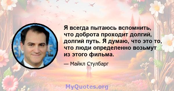 Я всегда пытаюсь вспомнить, что доброта проходит долгий, долгий путь. Я думаю, что это то, что люди определенно возьмут из этого фильма.