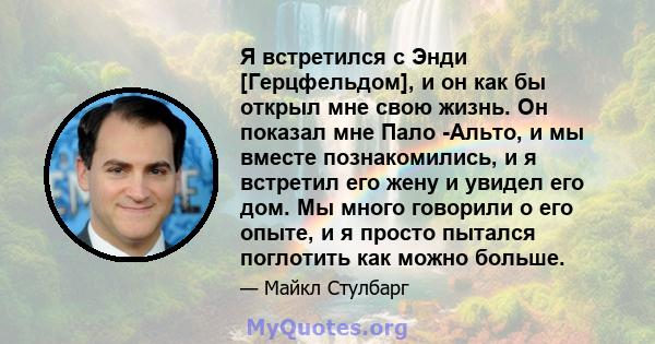 Я встретился с Энди [Герцфельдом], и он как бы открыл мне свою жизнь. Он показал мне Пало -Альто, и мы вместе познакомились, и я встретил его жену и увидел его дом. Мы много говорили о его опыте, и я просто пытался