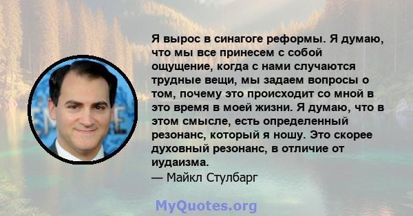 Я вырос в синагоге реформы. Я думаю, что мы все принесем с собой ощущение, когда с нами случаются трудные вещи, мы задаем вопросы о том, почему это происходит со мной в это время в моей жизни. Я думаю, что в этом