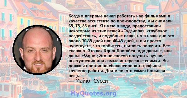 Когда я впервые начал работать над фильмами в качестве ассистента по производству, мы снимали 65, 75, 85 дней. Я имею в виду, предоставили некоторые из этих вещей «Годзилла», «глубокое воздействие», и подобные вещи, но