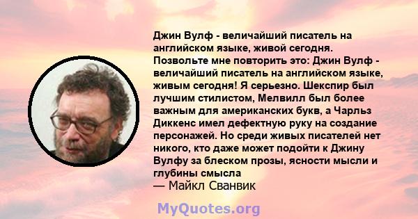 Джин Вулф - величайший писатель на английском языке, живой сегодня. Позвольте мне повторить это: Джин Вулф - величайший писатель на английском языке, живым сегодня! Я серьезно. Шекспир был лучшим стилистом, Мелвилл был