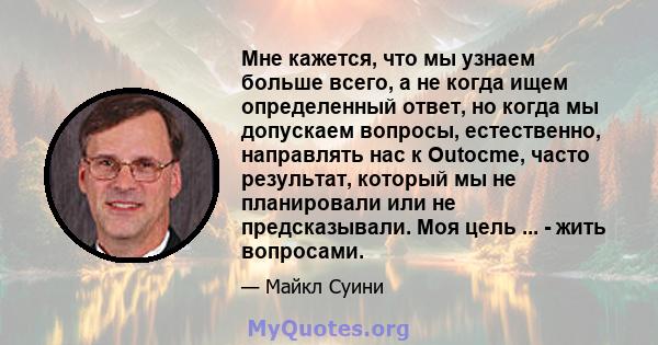 Мне кажется, что мы узнаем больше всего, а не когда ищем определенный ответ, но когда мы допускаем вопросы, естественно, направлять нас к Outocme, часто результат, который мы не планировали или не предсказывали. Моя