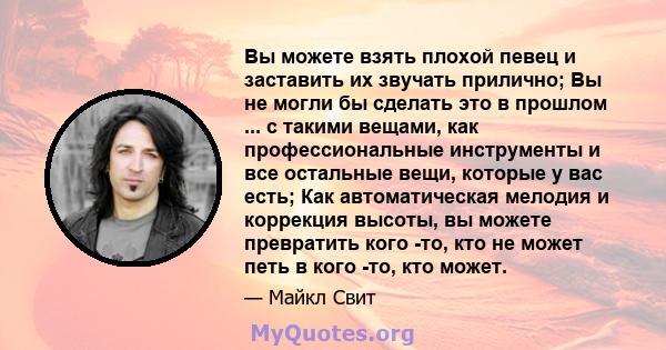 Вы можете взять плохой певец и заставить их звучать прилично; Вы не могли бы сделать это в прошлом ... с такими вещами, как профессиональные инструменты и все остальные вещи, которые у вас есть; Как автоматическая